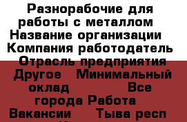 Разнорабочие для работы с металлом › Название организации ­ Компания-работодатель › Отрасль предприятия ­ Другое › Минимальный оклад ­ 22 000 - Все города Работа » Вакансии   . Тыва респ.,Кызыл г.